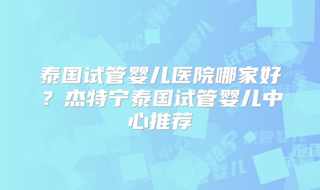 泰国试管婴儿医院哪家好?杰特宁泰国试管婴儿中心推荐