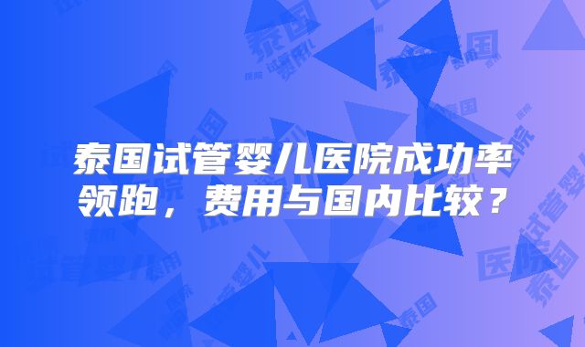 泰国试管婴儿医院成功率领跑，费用与国内比较？