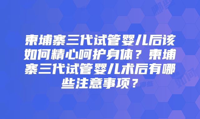 柬埔寨三代试管婴儿后该如何精心呵护身体？柬埔寨三代试管婴儿术后有哪些注意事项？