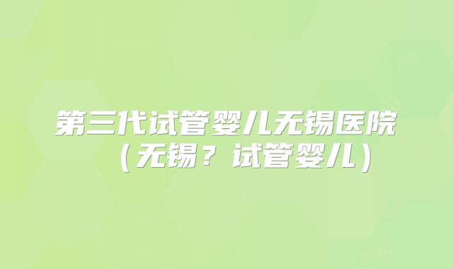 第三代试管婴儿无锡医院(无锡?试管婴儿)