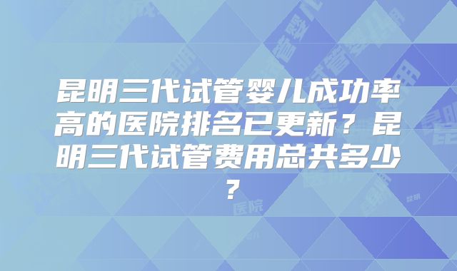 昆明三代试管婴儿成功率高的医院排名已更新？昆明三代试管费用总共多少？