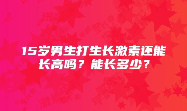 15岁男生打生长激素还能长高吗?能长多少?