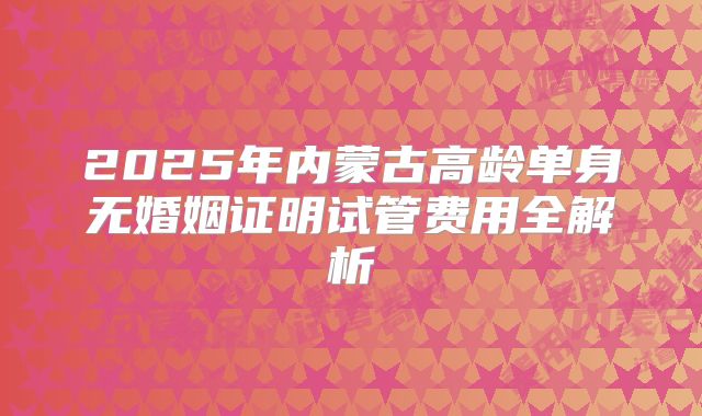 2025年内蒙古高龄单身无婚姻证明试管费用全解析