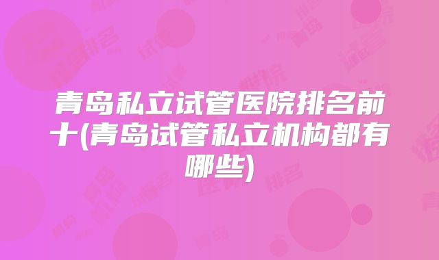 青岛私立试管医院排名前十(青岛试管私立机构都有哪些)