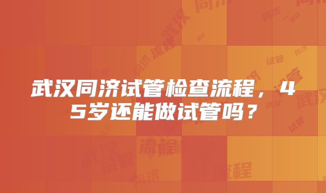 武汉同济试管检查流程,45岁还能做试管吗?