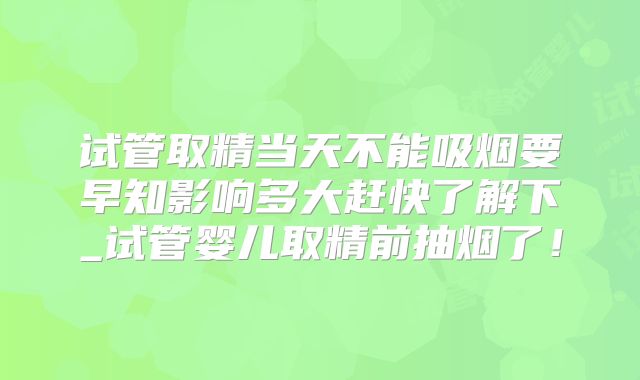 试管取精当天不能吸烟要早知影响多大赶快了解下_试管婴儿取精前抽烟了！