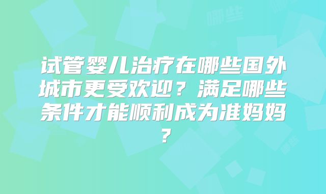 试管婴儿治疗在哪些国外城市更受欢迎？满足哪些条件才能顺利成为准妈妈？