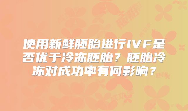 使用新鲜胚胎进行IVF是否优于冷冻胚胎？胚胎冷冻对成功率有何影响？