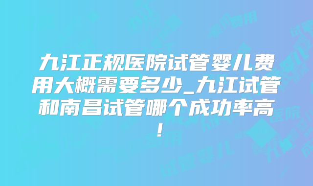 九江正规医院试管婴儿费用大概需要多少_九江试管和南昌试管哪个成功率高！