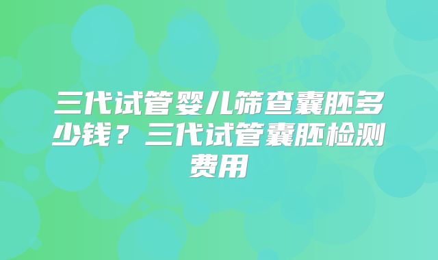 三代试管婴儿筛查囊胚多少钱？三代试管囊胚检测费用