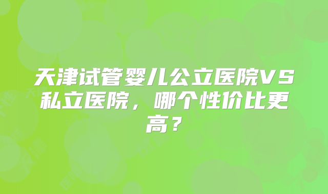天津试管婴儿公立医院VS私立医院，哪个性价比更高？