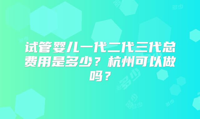 试管婴儿一代二代三代总费用是多少？杭州可以做吗？