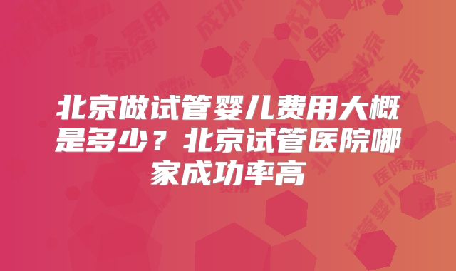 北京做试管婴儿费用大概是多少？北京试管医院哪家成功率高