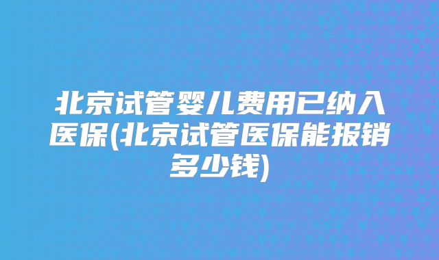 北京试管婴儿费用已纳入医保(北京试管医保能报销多少钱)