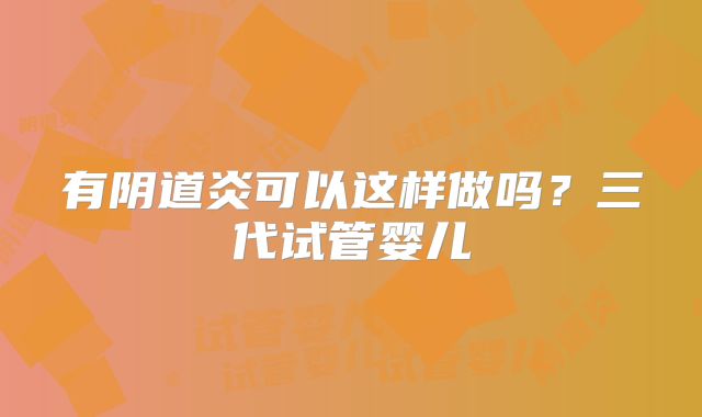 有阴道炎可以这样做吗？三代试管婴儿