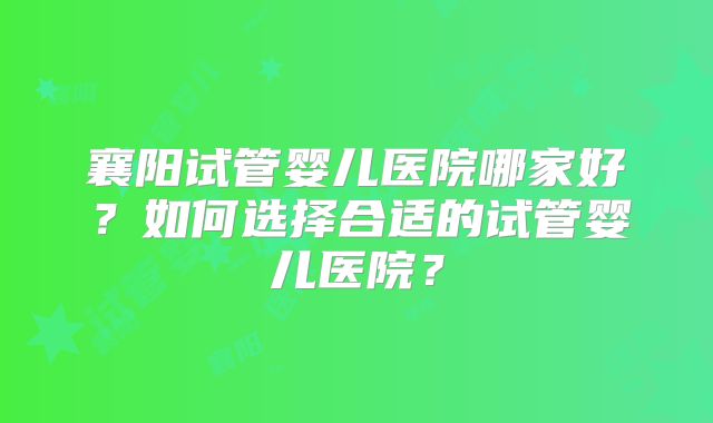 襄阳试管婴儿医院哪家好？如何选择合适的试管婴儿医院？