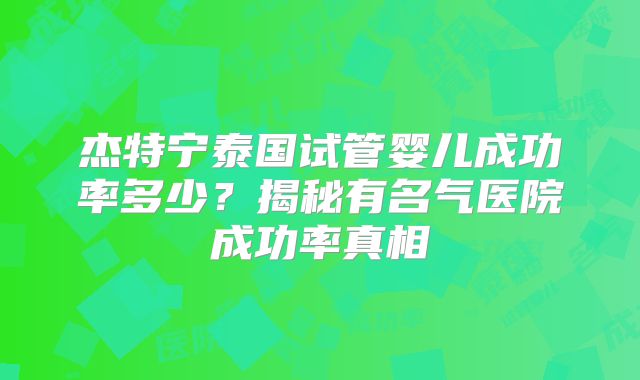 杰特宁泰国试管婴儿成功率多少？揭秘有名气医院成功率真相