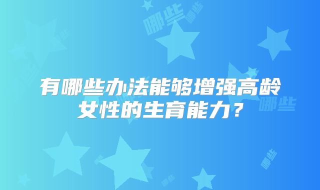 有哪些办法能够增强高龄女性的生育能力？