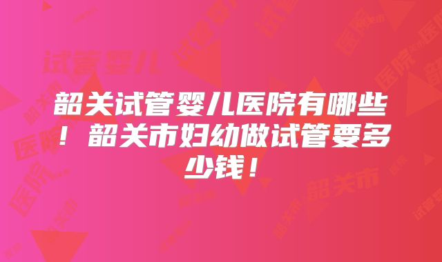 韶关试管婴儿医院有哪些!韶关市妇幼做试管要多少钱!