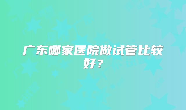 广东哪家医院做试管比较好?