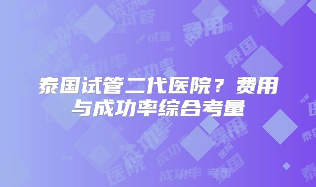 泰国试管二代医院？费用与成功率综合考量