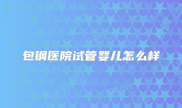 包钢医院试管婴儿怎么样