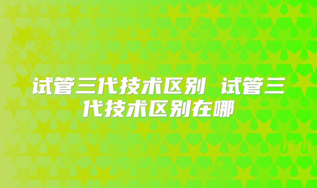 试管三代技术区别 试管三代技术区别在哪