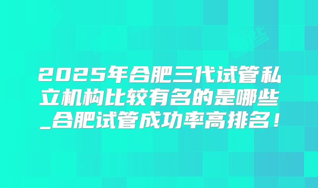 2025年合肥三代试管私立机构比较有名的是哪些_合肥试管成功率高排名！