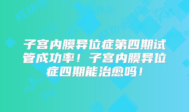 子宫内膜异位症第四期试管成功率！子宫内膜异位症四期能治愈吗！