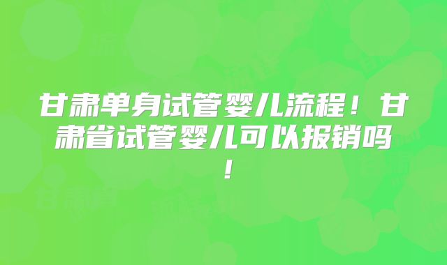 甘肃单身试管婴儿流程！甘肃省试管婴儿可以报销吗！