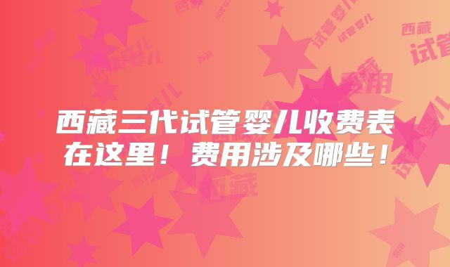 西藏三代试管婴儿收费表在这里!费用涉及哪些!
