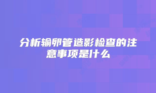 分析输卵管造影检查的注意事项是什么