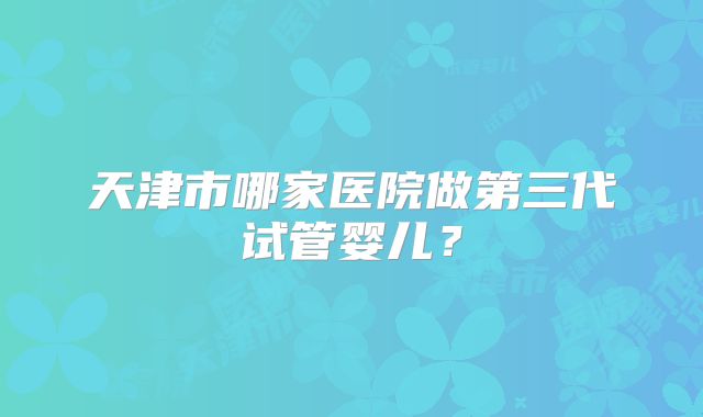 天津市哪家医院做第三代试管婴儿？