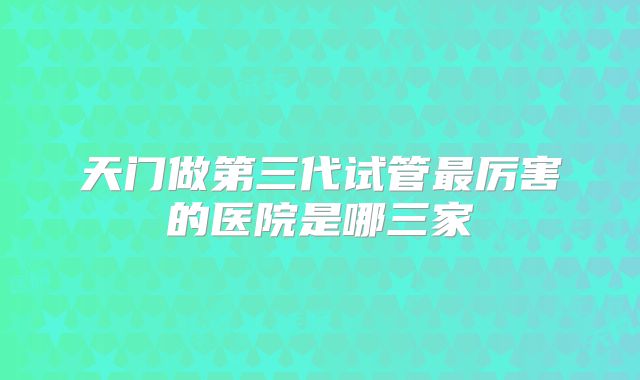 天门做第三代试管最厉害的医院是哪三家