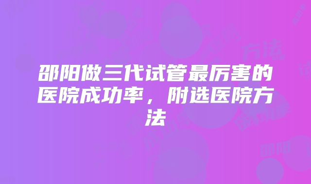 邵阳做三代试管最厉害的医院成功率，附选医院方法