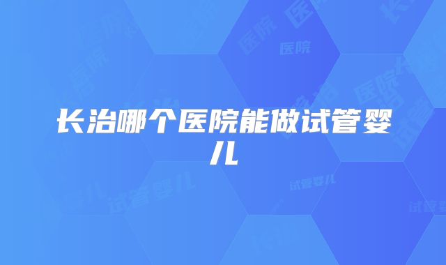 长治哪个医院能做试管婴儿