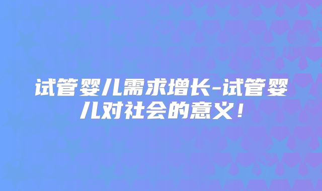 试管婴儿需求增长-试管婴儿对社会的意义！