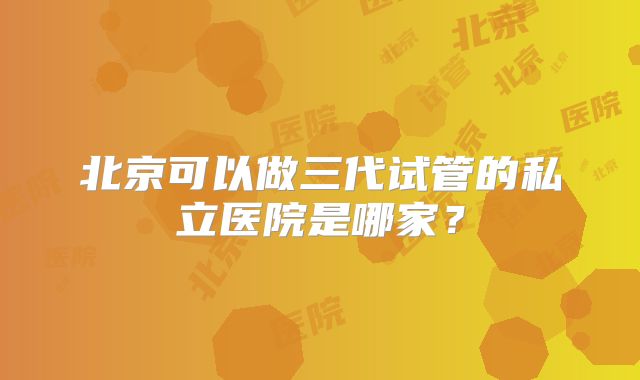 北京可以做三代试管的私立医院是哪家？