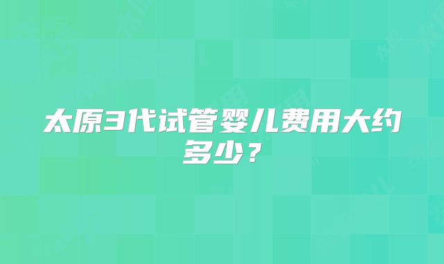 太原3代试管婴儿费用大约多少？