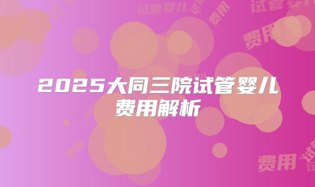 2025大同三院试管婴儿费用解析