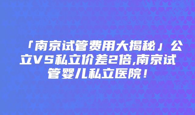 「南京试管费用大揭秘」公立VS私立价差2倍,南京试管婴儿私立医院！
