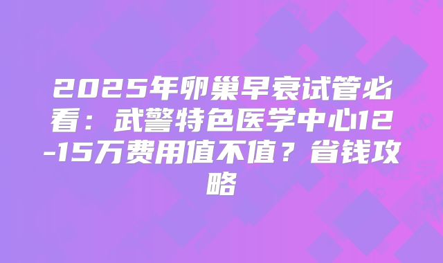2025年卵巢早衰试管必看：武警特色医学中心12-15万费用值不值？省钱攻略