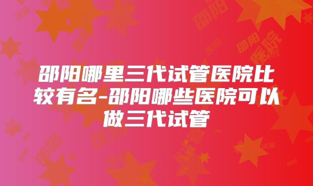 邵阳哪里三代试管医院比较有名-邵阳哪些医院可以做三代试管