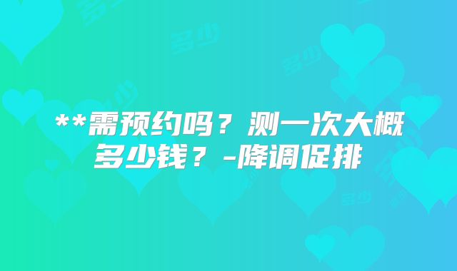 **需预约吗？测一次大概多少钱？-降调促排
