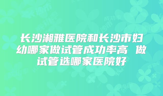 长沙湘雅医院和长沙市妇幼哪家做试管成功率高 做试管选哪家医院好