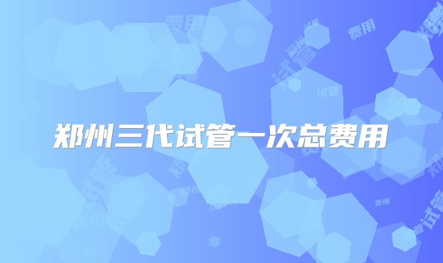 郑州三代试管一次总费用