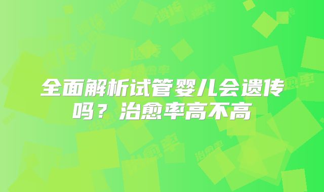 全面解析试管婴儿会遗传吗?治愈率高不高