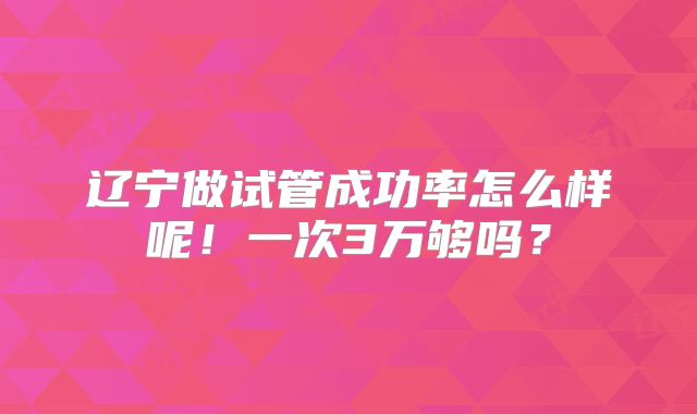 辽宁做试管成功率怎么样呢!一次3万够吗?