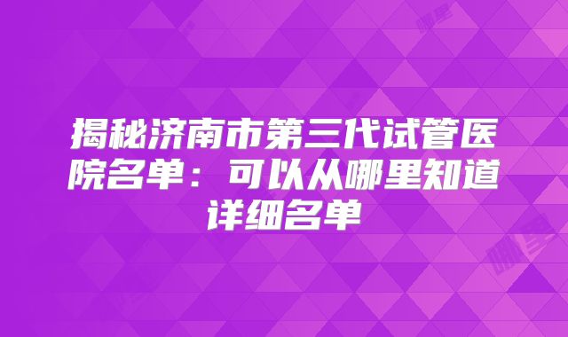 揭秘济南市第三代试管医院名单:可以从哪里知道详细名单