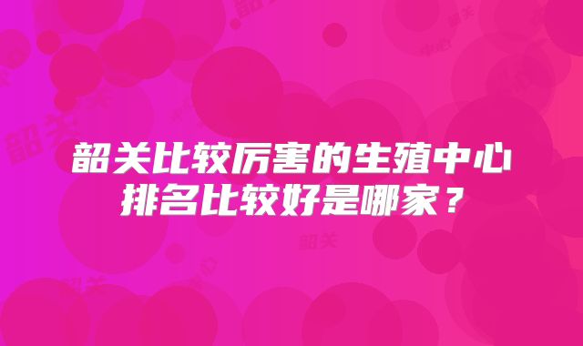 韶关比较厉害的生殖中心排名比较好是哪家？